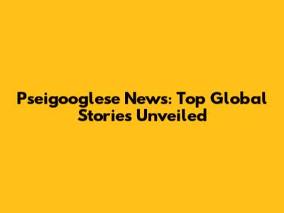 Pseigooglese News: Top Global Stories Unveiled