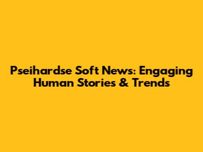 Pseihardse Soft News: Engaging Human Stories & Trends