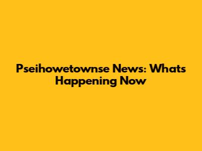 Pseihowetownse News: What's Happening Now