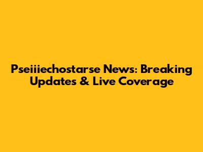 Pseiiiechostarse News: Breaking Updates & Live Coverage