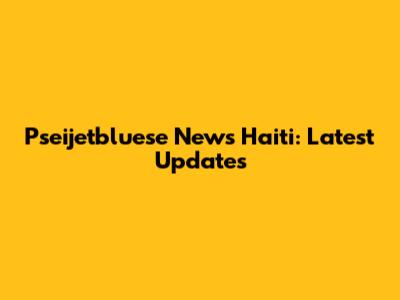 Pseijetbluese News Haiti: Latest Updates
