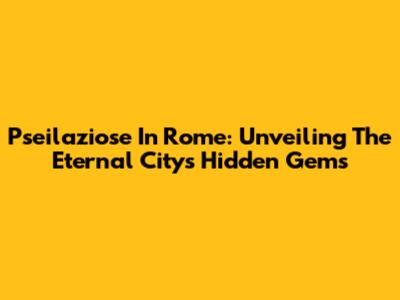 Pseilaziose In Rome: Unveiling The Eternal City's Hidden Gems