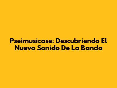 Pseimusicase: Descubriendo El Nuevo Sonido De La Banda