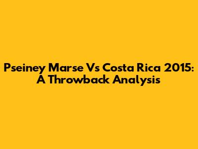 Pseiney Marse Vs Costa Rica 2015: A Throwback Analysis