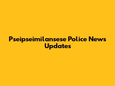 Pseipseimilansese Police News Updates
