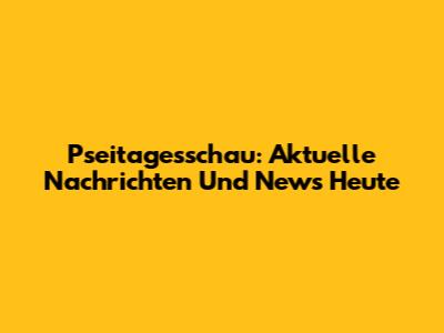 Pseitagesschau: Aktuelle Nachrichten Und News Heute