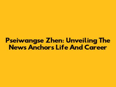 Pseiwangse Zhen: Unveiling The News Anchor's Life And Career