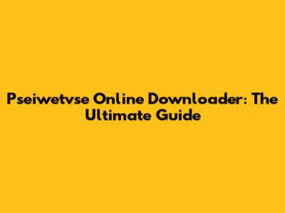 Pseiwetvse Online Downloader: The Ultimate Guide