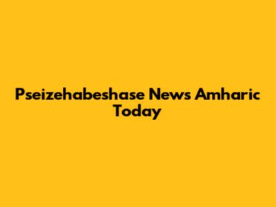 Pseizehabeshase News Amharic Today