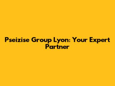 Pseizise Group Lyon: Your Expert Partner