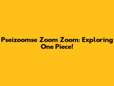 Pseizoomse Zoom Zoom: Exploring One Piece!