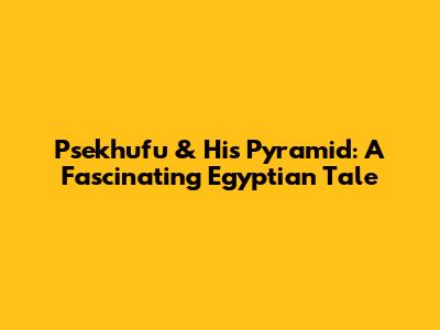 Psekhufu & His Pyramid: A Fascinating Egyptian Tale