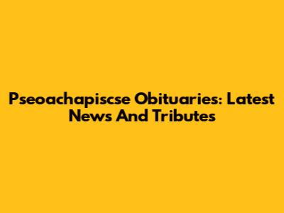 Pseoachapiscse Obituaries: Latest News And Tributes