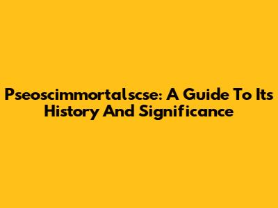Pseoscimmortalscse: A Guide To Its History And Significance
