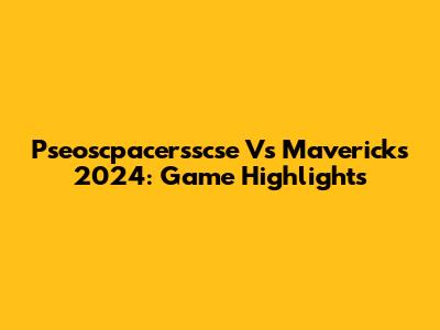 Pseoscpacersscse Vs Mavericks 2024: Game Highlights