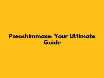 Pseoshimmase: Your Ultimate Guide
