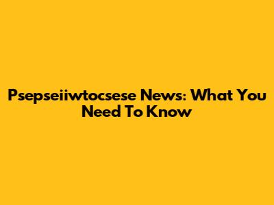 Psepseiiwtocsese News: What You Need To Know