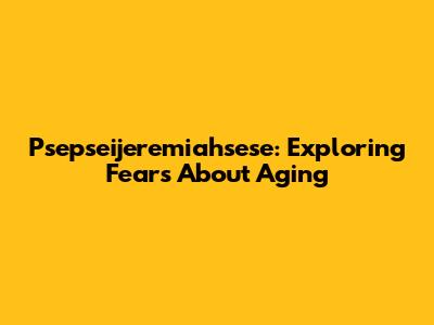 Psepseijeremiahsese: Exploring Fears About Aging