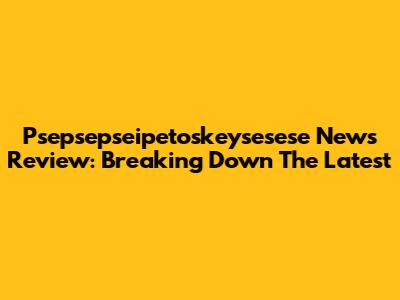 Psepsepseipetoskeysesese News Review: Breaking Down The Latest
