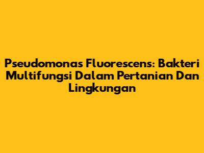 Pseudomonas Fluorescens: Bakteri Multifungsi Dalam Pertanian Dan Lingkungan