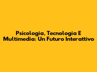 Psicologia, Tecnologia E Multimedia: Un Futuro Interattivo