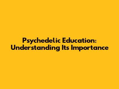 Psychedelic Education: Understanding Its Importance