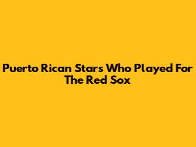 Puerto Rican Stars Who Played For The Red Sox
