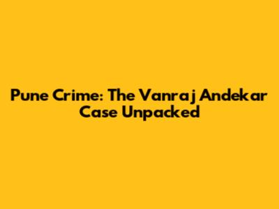 Pune Crime: The Vanraj Andekar Case Unpacked