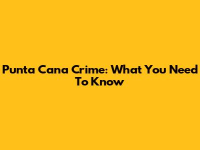 Punta Cana Crime: What You Need To Know