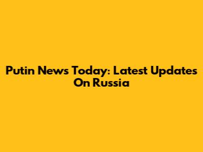 Putin News Today: Latest Updates On Russia