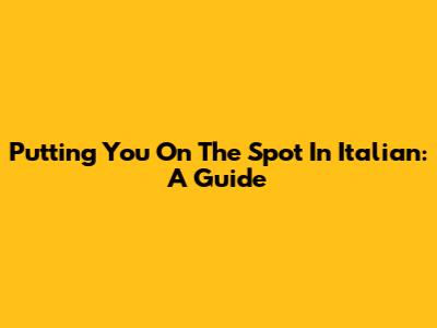 Putting You On The Spot In Italian: A Guide