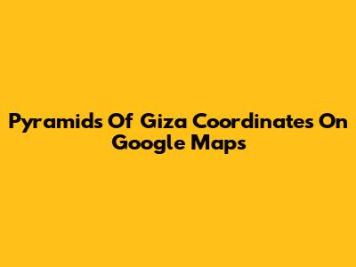 Pyramids Of Giza Coordinates On Google Maps