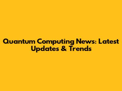 Quantum Computing News: Latest Updates & Trends