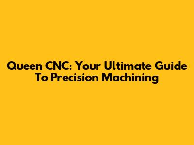Queen CNC: Your Ultimate Guide To Precision Machining