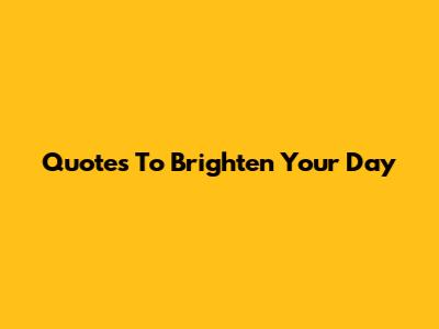 Quotes To Brighten Your Day