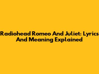 Radiohead Romeo And Juliet: Lyrics And Meaning Explained