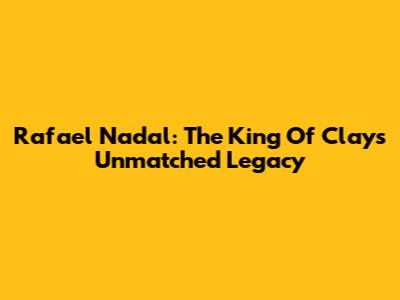 Rafael Nadal: The King Of Clay's Unmatched Legacy