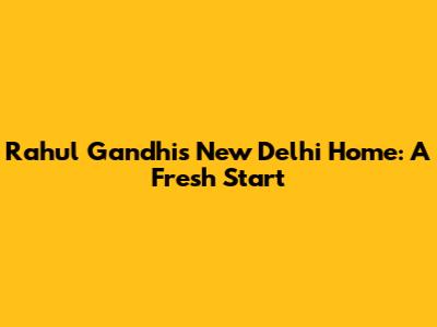 Rahul Gandhi's New Delhi Home: A Fresh Start
