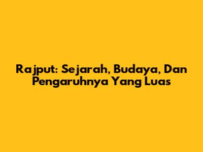 Rajput: Sejarah, Budaya, Dan Pengaruhnya Yang Luas