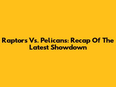 Raptors Vs. Pelicans: Recap Of The Latest Showdown
