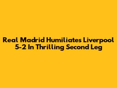 Real Madrid Humiliates Liverpool 5-2 In Thrilling Second Leg