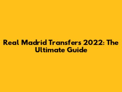 Real Madrid Transfers 2022: The Ultimate Guide