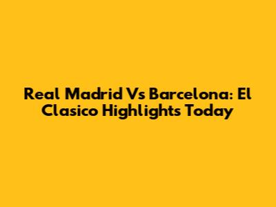 Real Madrid Vs Barcelona: El Clasico Highlights Today