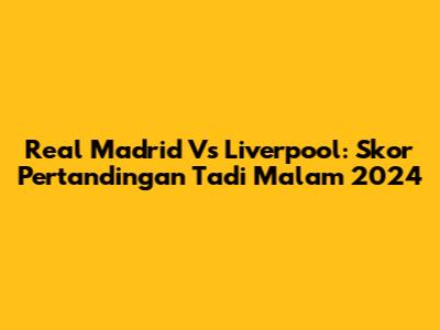 Real Madrid Vs Liverpool: Skor Pertandingan Tadi Malam 2024