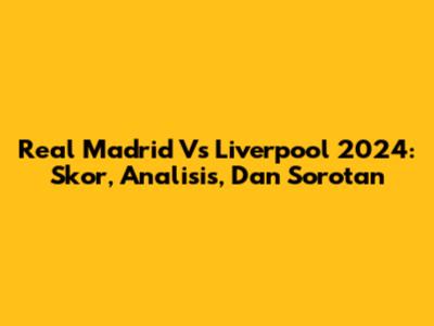 Real Madrid Vs Liverpool 2024: Skor, Analisis, Dan Sorotan