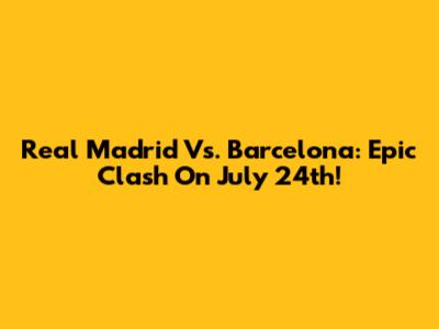 Real Madrid Vs. Barcelona: Epic Clash On July 24th!