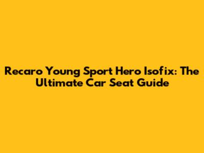 Recaro Young Sport Hero Isofix: The Ultimate Car Seat Guide