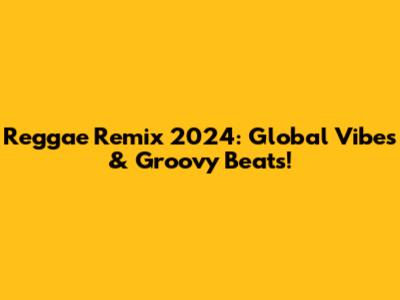 Reggae Remix 2024: Global Vibes & Groovy Beats!