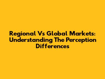 Regional Vs Global Markets: Understanding The Perception Differences