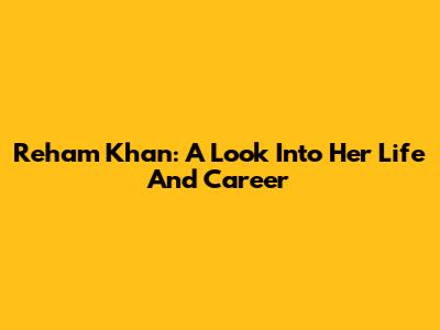Reham Khan: A Look Into Her Life And Career